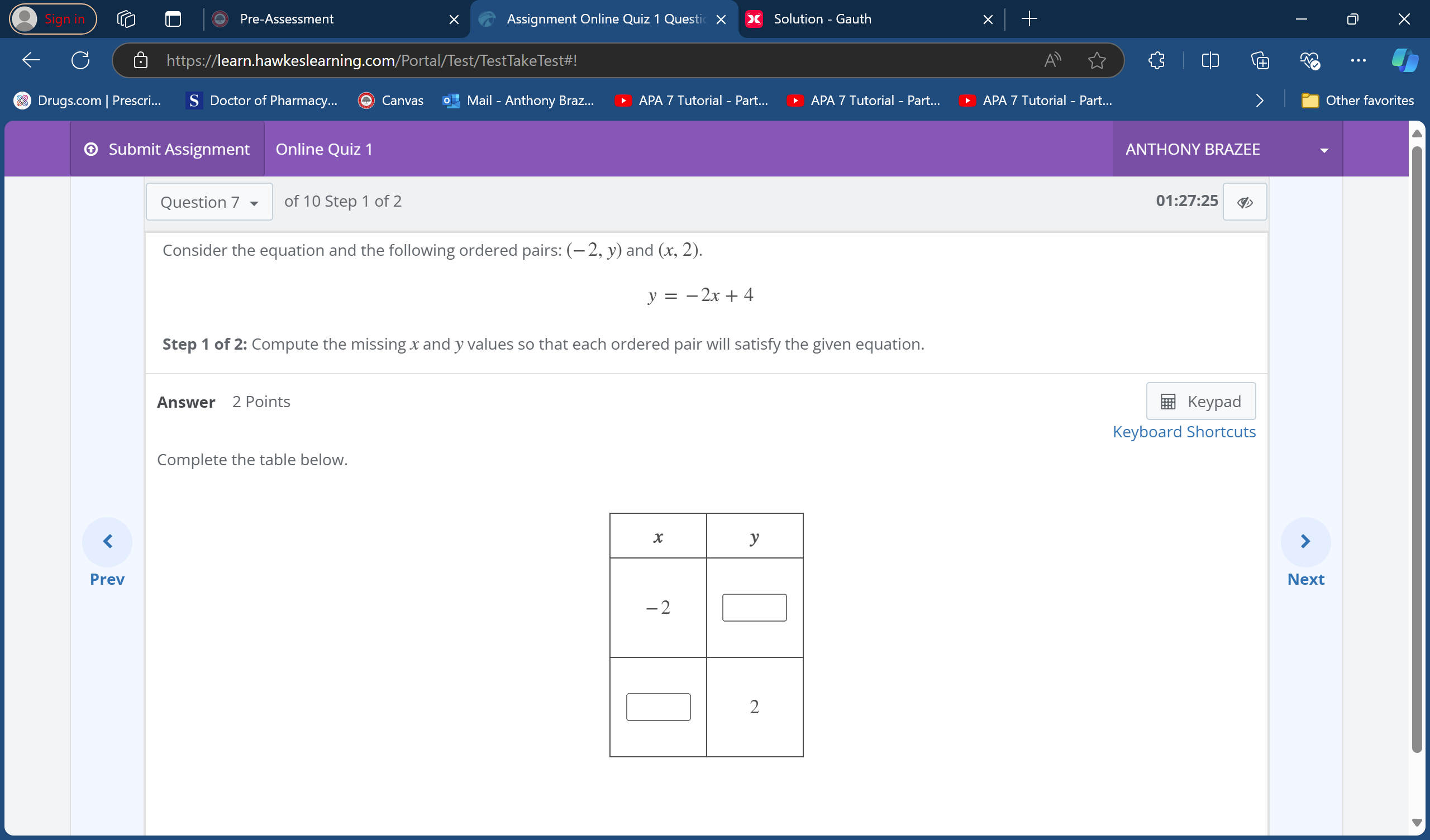 Pre-Assessment + Assignment Online Quiz 1 Questi Solution - Gauth 
https://learn.hawkeslearning.com/Portal/Test/TestTakeTest#! .. 
Drugs.com | Prescri... Doctor of Pharmacy... Canvas o Mail - Anthony Braz... APA 7 Tutorial - Part... APA 7 Tutorial - Part.. APA 7 Tutorial - Part... > Other favorites 
Submit Assignment Online Quiz 1 ANTHONY BRAZEE 
Question 7 of 10 Step 1 of 2 0 1:27:25 ⑨ 
Consider the equation and the following ordered pairs: (-2,y) and (x,2).
y=-2x+4
Step 1 of 2: Compute the missing x and y values so that each ordered pair will satisfy the given equation. 
Answer 2 Points Keypad 
Keyboard Shortcuts 
Complete the table below. 
< 
PrevNext