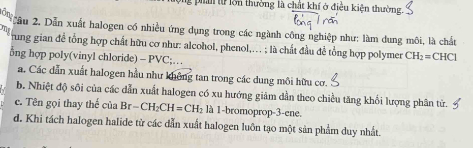 phản từ lớn thường là chất khí ở điều kiện thường.
Mốn gầu 2. Dẫn xuất halogen có nhiều ứng dụng trong các ngành công nghiệp như: làm dung môi, là chất
ong
rung gian để tổng hợp chất hữu cơ như: alcohol, phenol,.. ; là chất đầu đề tổng hợp polymer CH_2=CHCl
ổng hợp poly(vinyl chloride) - PVC;…
a. Các dẫn xuất halogen hầu như không tan trong các dung môi hữu cơ.
b. Nhiệt độ sôi của các dẫn xuất halogen có xu hướng giảm dần theo chiều tăng khối lượng phân tử.
c. Tên gọi thay thế ciaBr-CH_2CH=CH_2 là 1-bromoprop-3-ene.
d. Khi tách halogen halide từ các dẫn xuất halogen luôn tạo một sản phẩm duy nhất.