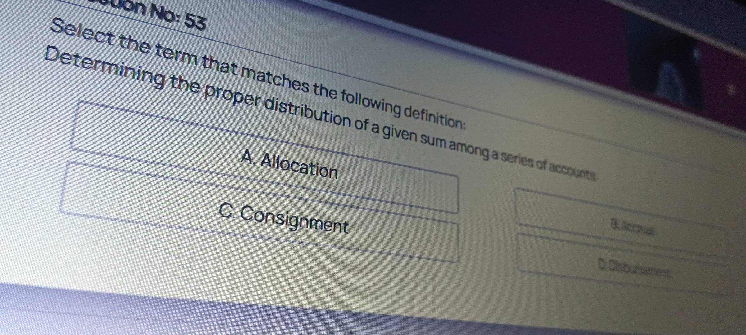 Nuón No: 53
Select the term that matches the following definition
Determining the proper distribution of a given sum among a series of account
A. Allocation
C. Consignment
B. Accrual
D. Disbursement