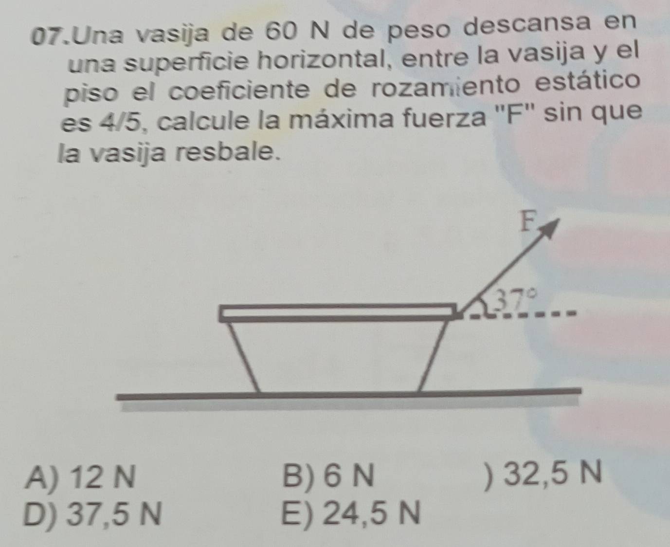 Una vasija de 60 N de peso descansa en
una superficie horizontal, entre la vasija y el
piso el coeficiente de rozamiento estático
es 4/5, calcule la máxima fuerza "F" sin que
la vasija resbale.
A) 12 N B) 6 N ) 32,5 N
D) 37,5 N E) 24,5 N