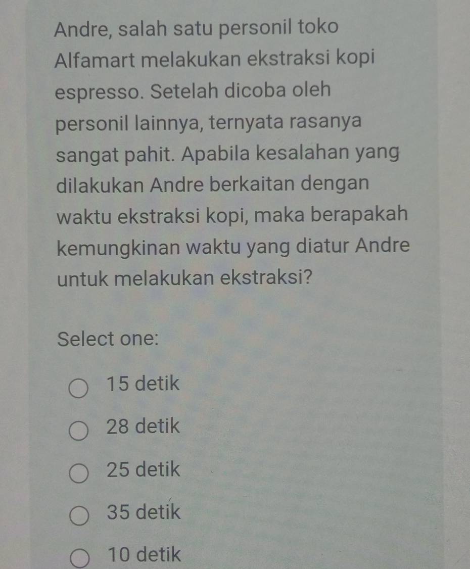 Andre, salah satu personil toko
Alfamart melakukan ekstraksi kopi
espresso. Setelah dicoba oleh
personil lainnya, ternyata rasanya
sangat pahit. Apabila kesalahan yang
dilakukan Andre berkaitan dengan
waktu ekstraksi kopi, maka berapakah
kemungkinan waktu yang diatur Andre
untuk melakukan ekstraksi?
Select one:
15 detik
28 detik
25 detik
35 detik
10 detik