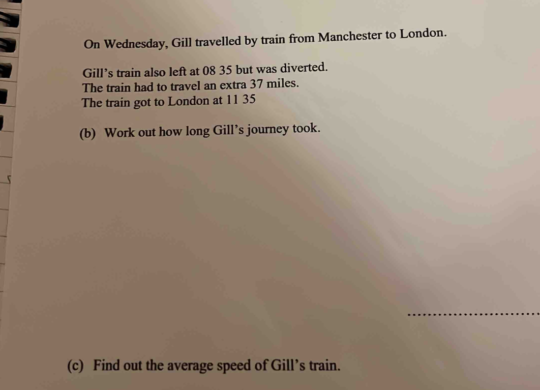 On Wednesday, Gill travelled by train from Manchester to London. 
Gill’s train also left at 08 35 but was diverted. 
The train had to travel an extra 37 miles. 
The train got to London at 11 35
(b) Work out how long Gill’s journey took. 
_ 
(c) Find out the average speed of Gill’s train.