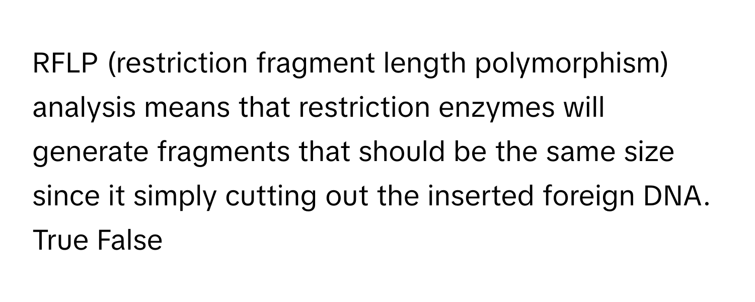 RFLP (restriction fragment length polymorphism) analysis means that restriction enzymes will generate fragments that should be the same size since it simply cutting out the inserted foreign DNA. True False