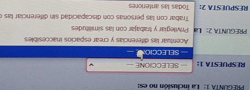 PREGUNTA 1: La inclusión no es:
RESPUESTA 1: — SELECCIONE
— SELECCION
Acentuar las diferencias y crear espacios inaccesibles
PREGUNTA 2: La I Privilegiar y trabajar con las similitudes
Trabar con las personas con discapacidad sin diferenciar las (
RESPUESTA 2: Todas las anteriores