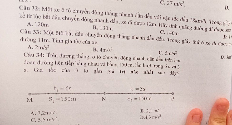 C. 27m/s^2.
D.
Câu 32: Một xe ô tô chuyển động thẳng nhanh dần đều với vận tốc đầu 18km/h. Trong giảy
kể từ lúc bắt đầu chuyển động nhanh dần, xe đi được 12m. Hãy tính quãng đường đi được sau
A. 120m B. 130m C. 140m
D. 15
Câu 33: Một ôtô bắt đầu chuyển động thẳng nhanh dần đều. Trong giây thứ 6 xe đi được qu
đường 11m. Tính gia tốc của xe.
A. 2m/s^2
B. 4m/s^2
C. 5m/s^2
Câu 34: Trên đường thẳng, ô tô chuyền động nhanh dần đều trên hai D. 3m/
đoạn đường liên tiếp bằng nhau và bằng 150 m, lần lượt trong 6 s và 3
s. Gia tốc của ô tô ghat an giá trị nào nhất sau đây?
A. 7,2m/s^2. B. 2,1 m/s .
C. 5,6m/s^2.
D.4,3m/s^2.