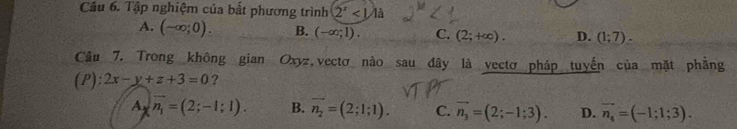 Tập nghiệm của bất phương trình 2^x<1.1a
A. (-∈fty ;0). B. (-∈fty ;1). C. (2;+∈fty ). D. (1;7). 
Câu 7. Trong không gian Oxyz,vectơ nào sau đây là vectơ pháp tuyến của mặt phẳng
(P): 2x-y+z+3=0 ?
A vector n_1=(2;-1;1). B. vector n_2=(2;1;1). C. vector n_3=(2;-1;3). D. vector n_4=(-1;1;3).