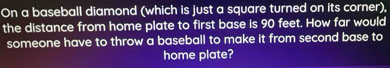 On a baseball diamond (which is just a square turned on its corner), 
the distance from home plate to first base is 90 feet. How far would 
someone have to throw a baseball to make it from second base to 
home plate?