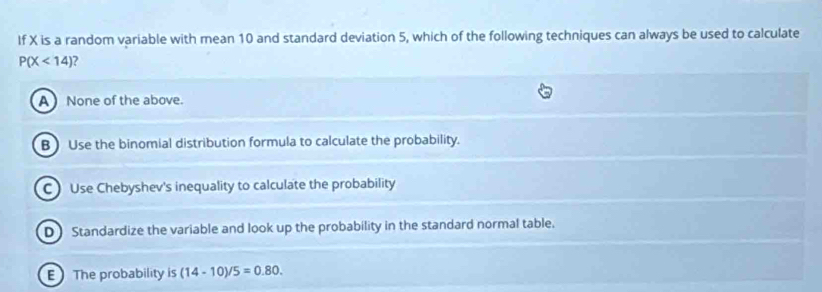 If X is a random variable with mean 10 and standard deviation 5, which of the following techniques can always be used to calculate
P(X<14) 2
A  None of the above.
B Use the binomial distribution formula to calculate the probability.
C Use Chebyshev's inequality to calculate the probability
D) Standardize the variable and look up the probability in the standard normal table.
E The probability is (14-10)/5=0.80.