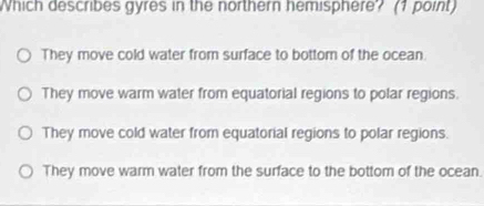 Which describes gyres in the northern hemisphere? (1 point)
They move cold water from surface to bottom of the ocean.
They move warm water from equatorial regions to polar regions.
They move cold water from equatorial regions to polar regions.
They move warm water from the surface to the bottom of the ocean.