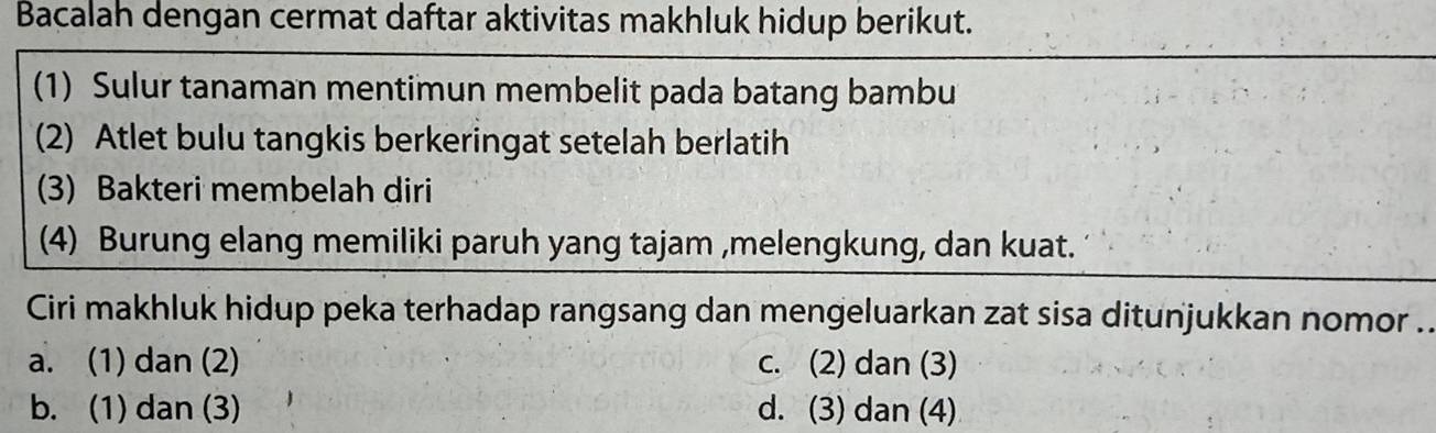 Bacalah dengan cermat daftar aktivitas makhluk hidup berikut.
(1) Sulur tanaman mentimun membelit pada batang bambu
(2) Atlet bulu tangkis berkeringat setelah berlatih
(3) Bakteri membelah diri
(4) Burung elang memiliki paruh yang tajam ,melengkung, dan kuat.
Ciri makhluk hidup peka terhadap rangsang dan mengeluarkan zat sisa ditunjukkan nomor .
a. (1) dan (2) c. (2) dan (3)
b. (1) dan (3) d. (3) dan (4)