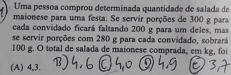 Uma pessoa comprou determinada quantidade de salada de 
maionese para uma festa. Se servir porções de 300 g para 
cada convidado ficará faltando 200 g para um deles, mas 
se servir porções com 280 g para cada convidado, sobrará
100 g. O total de salada de maionese comprada, em kg, foi 
(A) 4, 3.