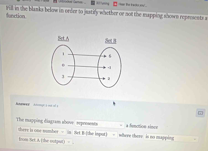 Unblocked Games 3DTuning Hear the tracks you'.. 
Fill in the blanks below in order to justify whether or not the mapping shown represents a 
function. 
Answer Attempt 2 out of 2 
The mapping diagram above represents a function since 
there is one number in Set B (the input) where there is no mapping 
from Set A (the output)