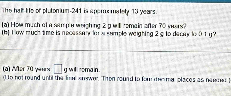 The half-life of plutonium- 241 is approximately 13 years. 
(a) How much of a sample weighing 2 g will remain after 70 years? 
(b) How much time is necessary for a sample weighing 2 g to decay to 0.1 g? 
(a) After 70 years, □ g will remain. 
(Do not round until the final answer. Then round to four decimal places as needed.)