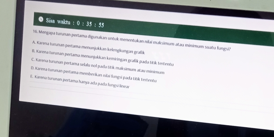 Sisa waktu : 0:35:55
16. Mengapa turunan pertama digunakan untuk menentukan nilai maksimum atau minimum suatu fungsi?
A. Karena turunan pertama menunjukkan kelengkungan grafik
B. Karena turunan pertama menunjukkan kemiringan grafik pada titik tertentu
C. Karena turunan pertama selalu nol pada titik maksimum atau minimum
D. Karena turunan pertama memberikan nilai fungsi pada titik tertentu
E. Karena turunan pertama hanya ada pada fungsi linear