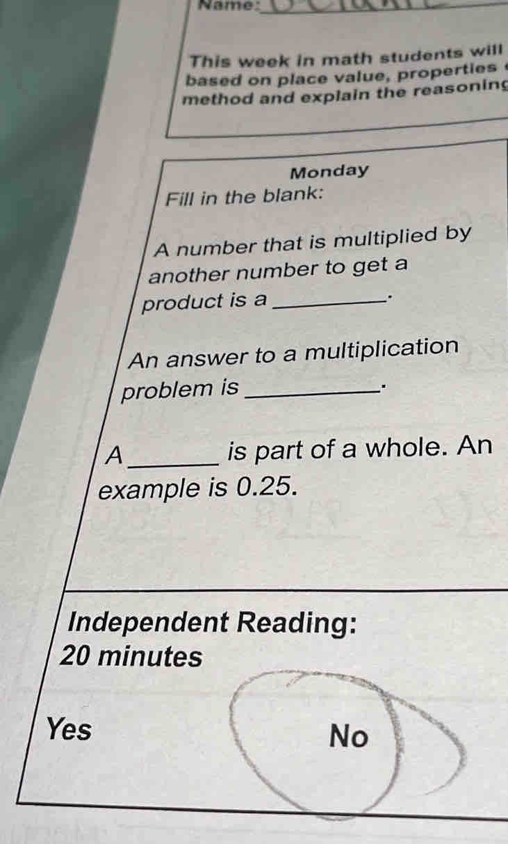 Name:
_
_
This week in math students will
based on place value, properties
method and explain the reasoning
Monday
Fill in the blank:
A number that is multiplied by
another number to get a
product is a_
.
An answer to a multiplication
problem is_
.
A_ is part of a whole. An
example is 0.25.
Independent Reading:
20 minutes
Yes
No