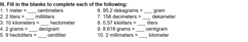 Fill in the blanks to complete each of the following: 
1. 1 meter = _ centimeters 6. 95.2 dekagrams = _ gram
_ 
_ 
2. 2 liters = milliliters 7. 158 decimeters = dekameter
3. 10 kilometers =_  hectometer 8. 0.57 kiloliters = _ liters
4. 2 grams = _ decigram 9. 8.618 grams =_  centigram
5. 9 hectoliters = _ centiliter 10. 2 millimeters = _ kilometer