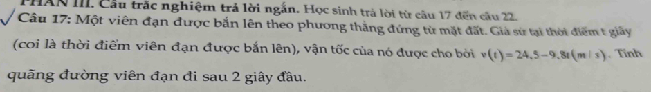 PHAN III. Cầu trắc nghiệm trả lời ngắn. Học sinh trả lời từ câu 17 đến câu 22. 
Câu 17: Một viên đạn được bắn lên theo phương thẳng đứng từ mặt đất. Giả sử tại thời điểm t giảy 
(coi là thời điểm viên đạn được bắn lên), vận tốc của nó được cho bởi v(t)=24,5-9,8t(m/s). Tính 
quãng đường viên đạn đi sau 2 giây đầu.