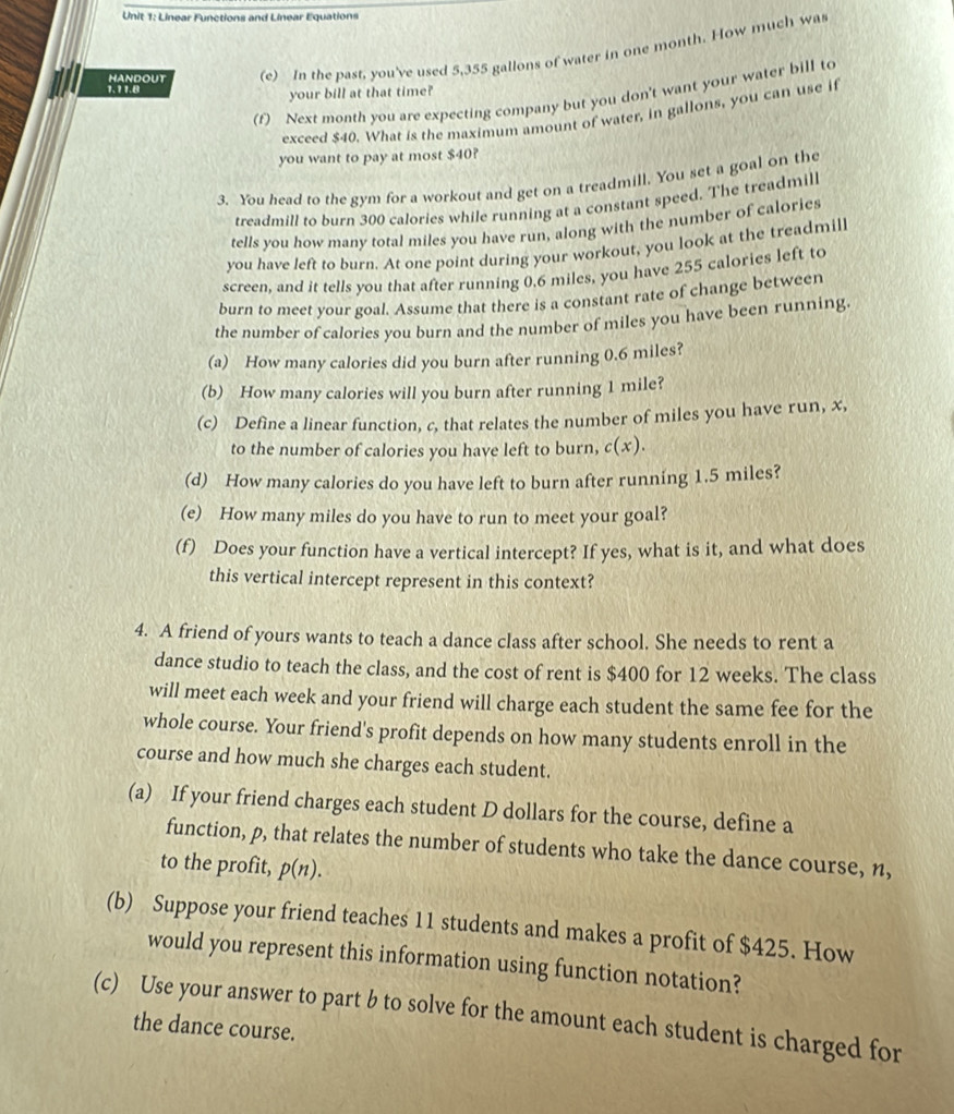 Linear Functions and Linear Equations
1.11.8 HANDOUT (e) In the past, you've used 5,355 gallons of water in one month. How much was
your bill at that time?
(f) Next month you are expecting company but you don't want your water bill to
exceed $40. What is the maximum amount of water, in gallons, you can use if
you want to pay at most $40?
3. You head to the gym for a workout and get on a treadmill. You set a goal on the
treadmill to burn 300 calories while running at a constant speed. The treadmill
tells you how many total miles you have run, along with the number of calories
you have left to burn. At one point during your workout, you look at the treadmill
screen, and it tells you that after running 0.6 miles, you have 255 calories left to
burn to meet your goal. Assume that there is a constant rate of change between
the number of calories you burn and the number of miles you have been running.
(a) How many calories did you burn after running 0.6 miles?
(b) How many calories will you burn after running 1 mile?
(c) Define a linear function, c, that relates the number of miles you have run, x,
to the number of calories you have left to burn, c(x).
(d) How many calories do you have left to burn after running 1.5 miles?
(e) How many miles do you have to run to meet your goal?
(f) Does your function have a vertical intercept? If yes, what is it, and what does
this vertical intercept represent in this context?
4. A friend of yours wants to teach a dance class after school. She needs to rent a
dance studio to teach the class, and the cost of rent is $400 for 12 weeks. The class
will meet each week and your friend will charge each student the same fee for the
whole course. Your friend's profit depends on how many students enroll in the
course and how much she charges each student.
(a) If your friend charges each student D dollars for the course, define a
function, p, that relates the number of students who take the dance course, n,
to the profìt, p(n).
(b) Suppose your friend teaches 11 students and makes a profit of $425. How
would you represent this information using function notation?
(c) Use your answer to part b to solve for the amount each student is charged for
the dance course.