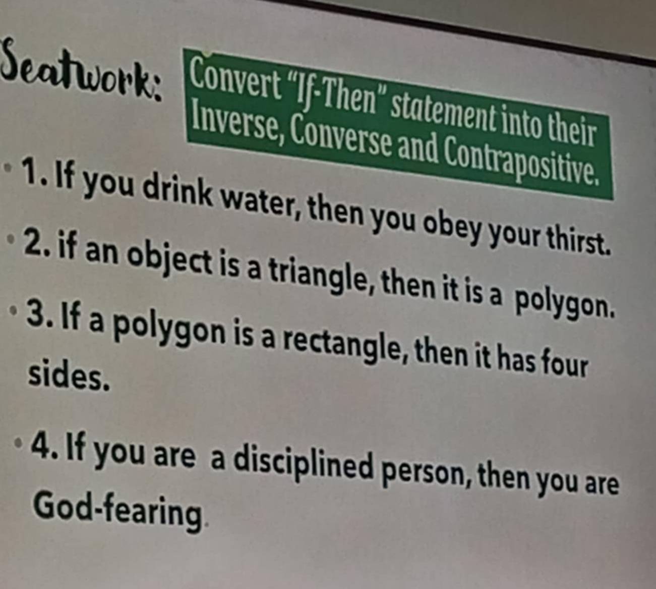 Seatwork: Convert “If-Then” statement into their 
Inverse, Converse and Contrapositive. 
1. If you drink water, then you obey your thirst. 
2. if an object is a triangle, then it is a polygon. 
3. If a polygon is a rectangle, then it has four 
sides. 
4. If you are a disciplined person, then you are 
God-fearing