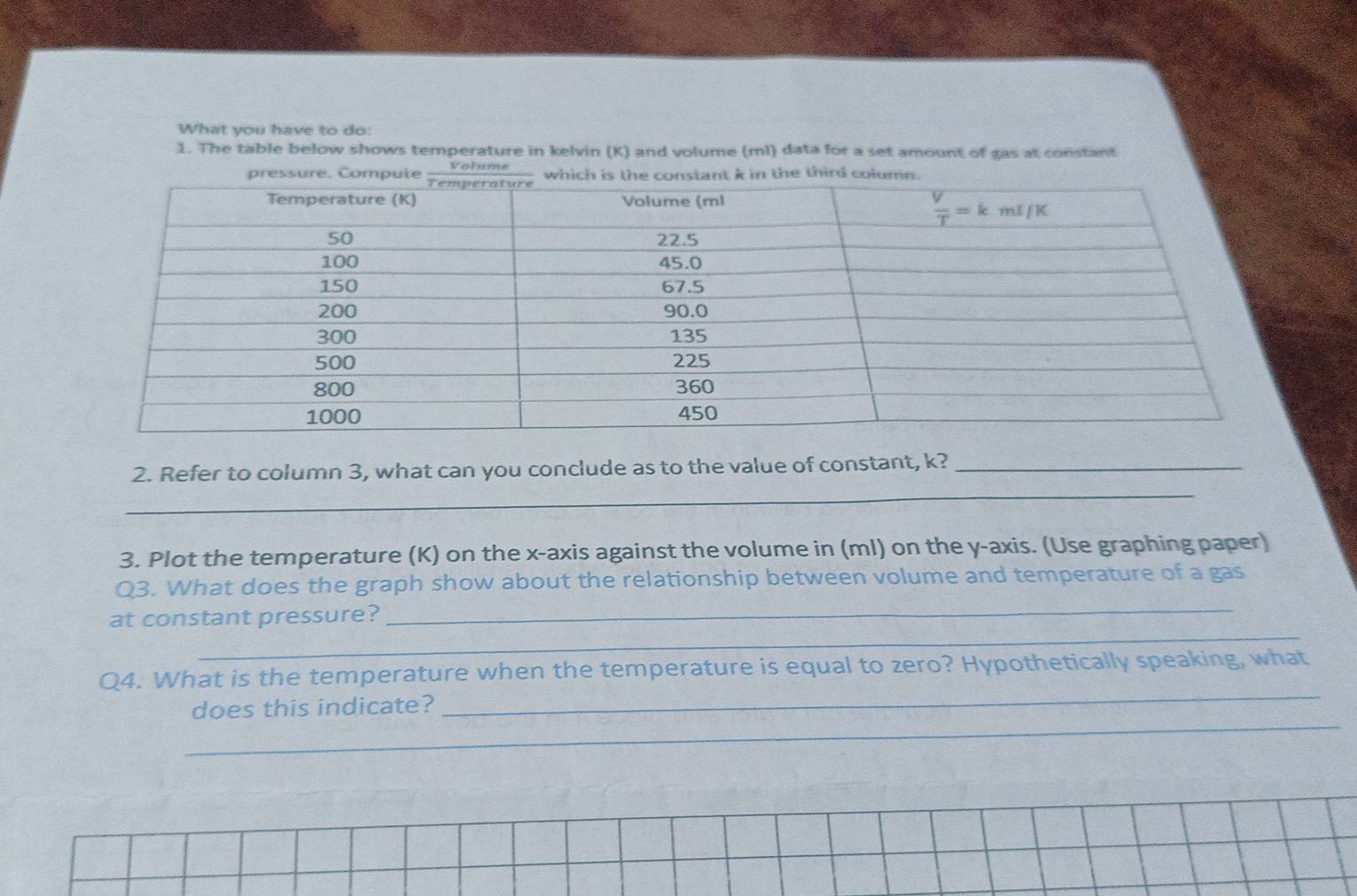 What you have to do:
1. The table below shows temperature in kelvin (K) and volume (ml) data for a set amount of gas at constant
_
2. Refer to column 3, what can you conclude as to the value of constant, k?_
3. Plot the temperature (K) on the x-axis against the volume in (ml) on the y-axis. (Use graphing paper)
_
Q3. What does the graph show about the relationship between volume and temperature of a gas
_
at constant pressure?
_
Q4. What is the temperature when the temperature is equal to zero? Hypothetically speaking, what
_
does this indicate?