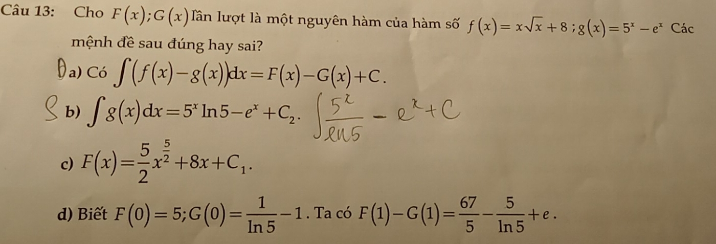 Cho F(x); G(x) Tần lượt là một nguyên hàm của hàm số f(x)=xsqrt(x)+8; g(x)=5^x-e^x Các
mệnh đề sau đúng hay sai?
a) Co∈t (f(x)-g(x))dx=F(x)-G(x)+C.
b) ∈t g(x)dx=5^xln 5-e^x+C_2.
c) F(x)= 5/2 x^(frac 5)2+8x+C_1.
d) Biết F(0)=5; G(0)= 1/ln 5 -1. Ta có F(1)-G(1)= 67/5 - 5/ln 5 +e.