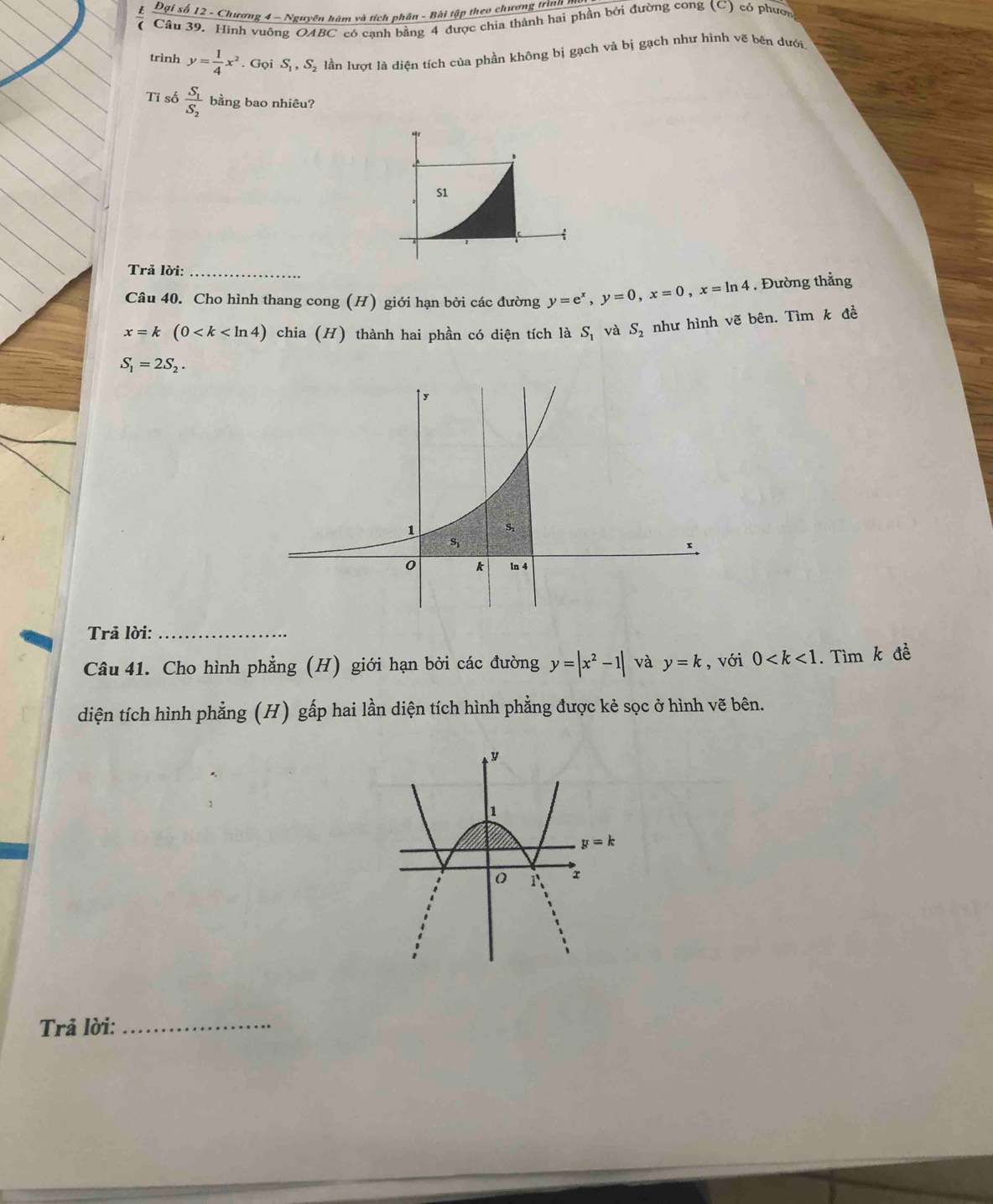 Đại số 12 - Chương 4 - Nguyên hàm và tích phân - Bài tập theo chương trìnn 1
Câu 39. Hình vuông OA BC C có cạnh bằng 4 được chia thành hai phần bởi đường cong (C) có phườn
trình y= 1/4 x^2. Gọi S_1,S_2 lần lượt là diện tích của phần không bị gạch và bị gạch như hình vẽ bên dưới
Tỉ số frac S_1S_2 bằng bao nhiêu?
S1
Trả lời:_
Câu 40. Cho hình thang cong (H) giới hạn bởi các đường y=e^x,y=0,x=0,x=ln 4. Đường thẳng
x=k(0 chia (H) thành hai phần có diện tích là S_1 và S_2
S_1=2S_2. như hình vẽ bên. Tìm k đề
Trả lời:_
Câu 41. Cho hình phẳng (H) giới hạn bởi các đường y=|x^2-1| và y=k , với 0 . Tìm k đề
diện tích hình phẳng (H) gấp hai lần diện tích hình phẳng được kẻ sọc ở hình vẽ bên.
Trả lời:
_