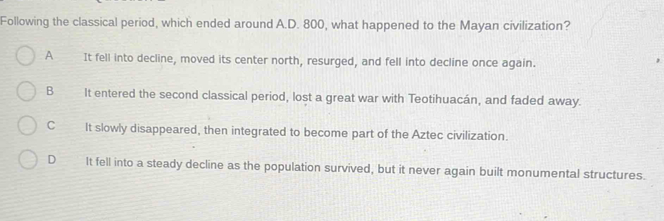 Following the classical period, which ended around A.D. 800, what happened to the Mayan civilization?
A It fell into decline, moved its center north, resurged, and fell into decline once again.
B It entered the second classical period, lost a great war with Teotihuacán, and faded away.
C It slowly disappeared, then integrated to become part of the Aztec civilization.
D It fell into a steady decline as the population survived, but it never again built monumental structures.