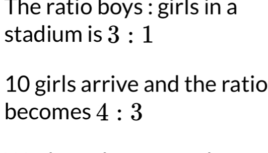 The ratio boys : girls in a 
stadium is 3:1
10 girls arrive and the ratio 
becomes 4:3