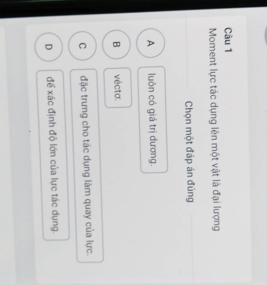 Moment lực tác dụng lên một vật là đại lượng
Chọn một đáp án đúng
A luôn có giá trị dương.
B vécto.
C đặc trưng cho tác dụng làm quay của lực.
D để xác định độ lớn của lực tác dụng.