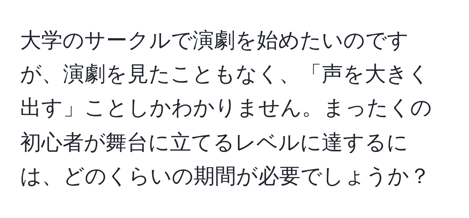 大学のサークルで演劇を始めたいのですが、演劇を見たこともなく、「声を大きく出す」ことしかわかりません。まったくの初心者が舞台に立てるレベルに達するには、どのくらいの期間が必要でしょうか？