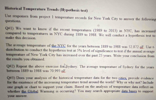 Historical Temperature Trends (Hypothesis test) 
Use responses from project 1 temperature records for New York City to answer the following 
questions. 
Q#1) We want to know if the recent temperatures (1989 to 2013) in NYC, has increased 
compared to temperatures in NYC during 1889 to 1988. We will conduct a hypothesis test to 
make this decision. 
The average temperature of the NYC for the years between 1889 to 1988 was 52.872 oF. Use t- 
distribution to conduct the hypothesis test at 5% level of significance to test if the annual average 
temperature of New York City has increased over the past 25 years. Write your conclusion from 
the results you obtained. 
Q#2) Repeat the above exercise for Sydney. The average temperature of Sydney for the years
between 1889 to 1988 was 70.993 oF 
Q#3) Does your analysis of the historical temperature data for the two citics, provide evidence 
for the existence of the increasing temperature trend around the world? Why or why not? Include 
one graph or chart to support your claim. Based on the analysis of temperature data reflect on 
whether the Global Warming is occurring? You may search appropriate data bases to support 
your answer.