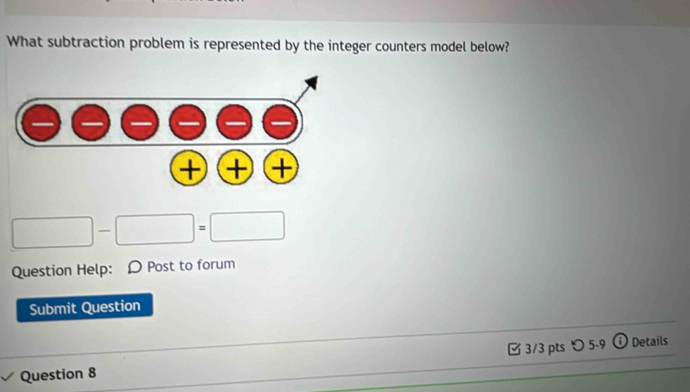 What subtraction problem is represented by the integer counters model below?
□ -□ =□
Question Help: Ω Post to forum 
Submit Question 
Question 8 3/3 pts 〇 5-9 ⓘ Details