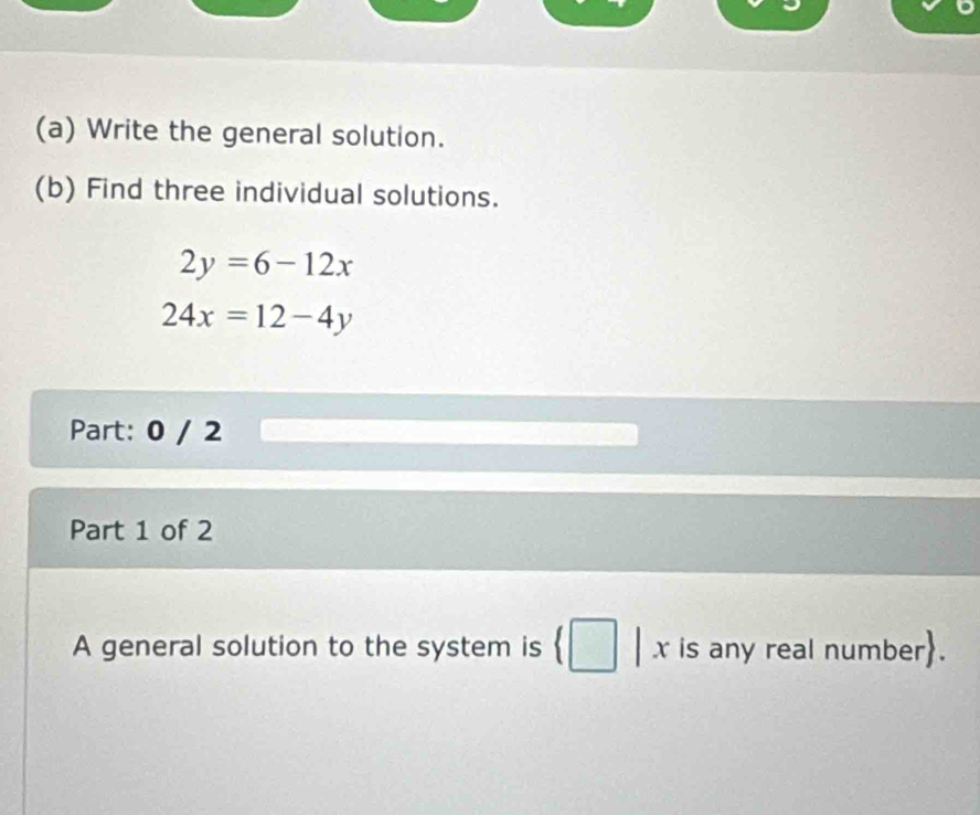 Write the general solution.
(b) Find three individual solutions.
2y=6-12x
24x=12-4y
Part: 0 / 2
Part 1 of 2
A general solution to the system is | x is any real number.