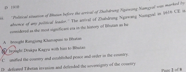 D 1910
iii. ''Political situation of Bhutan before the arrival of Zhabdrung Ngawang Namgval was marked by
absence of any political leader.'' The arrival of Zhabdrung Ngawang Namgyal in 1616 CE is
considered as the most significant era in the history of Bhutan as he
A brought Rangjung Kharsapani to Bhutan
⑧ brought Drukpa Kagyu with him to Bhutan
C unified the country and established peace and order in the country.
D defeated Tibetan invasion and defended the sovereignty of the country
Page 2 of 8