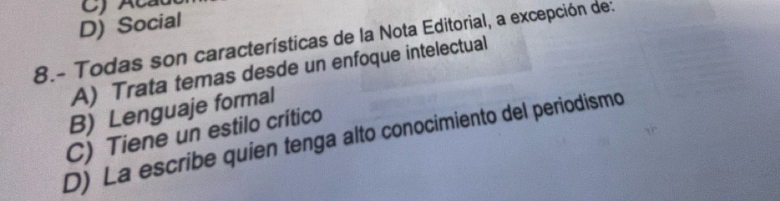 D) Social
8.- Todas son características de la Nota Editorial, a excepción de:
A) Trata temas desde un enfoque intelectual
B) Lenguaje formal
C) Tiene un estilo crítico
D) La escribe quien tenga alto conocimiento del periodismo