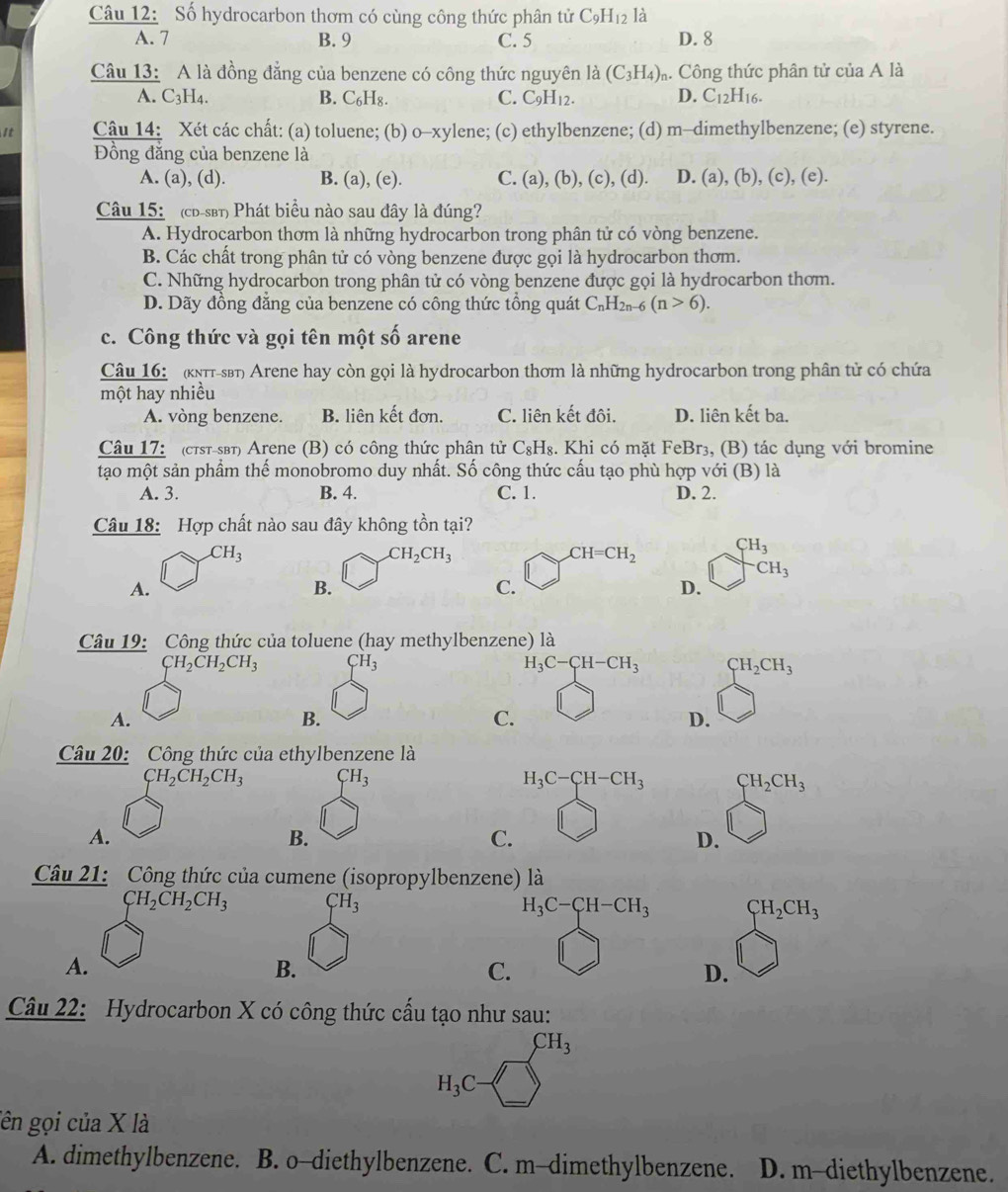 Số hydrocarbon thơm có cùng công thức phân tử C_9H_12 là
A. 7 B. 9 C. 5 D. 8
Câu 13: A là đồng đẳng của benzene có công thức nguyên là (C_3H_4) m Công thức phân tử cư iaA là
A. C_3;H4. B. C_6H_8. C. C_9H_12. D. C_12H_16.
i Câu 14: Xét các chất: (a) toluene; (b) 0-xylen e; (c) ethylbenzene; (d) m-dimethylbenzene; (e) styrene.
Đồng đăng của benzene là
A. (a), (d). B. (a), (e). C. (a),(b),(c),(d ). D. (a),(b),(c),(e).
Câu 15: (cd-sβt) Phát biểu nào sau đây là đúng?
A. Hydrocarbon thơm là những hydrocarbon trong phân tử có vòng benzene.
B. Các chất trong phân tử có vòng benzene được gọi là hydrocarbon thơm.
C. Những hydrocarbon trong phân tử có vòng benzene được gọi là hydrocarbon thơm.
D. Dãy đồng đẳng của benzene có công thức tổng quát C_nH_2n-6(n>6).
c. Công thức và gọi tên một số arene
Câu 16:   (kππt-sβt) Arene hay còn gọi là hydrocarbon thơm là những hydrocarbon trong phân tử có chứa
một hay nhiều
A. vòng benzene. B. liên kết đơn. C. liên kết đôi. D. liên kết ba.
Câu 17: (cтsт-sβт) Arene (B) có công thức phân tử C_8H_8 :. Khi có mặt FeBr₃, (B) tác dụng với bromine
tạo một sản phẩm thế monobromo duy nhất. Số công thức cấu tạo phù hợp với (B) là
A. 3. B. 4. C. 1. D. 2.
Câu 18: Hợp chất nào sau đây không tồn tại?
CH_3
CH_2CH_3
CH=CH_2 beginarrayr CH_3 □ CH_3endarray
A.
B.
C.
D.
Câu 19: Công thức của toluene (hay methylbenzene) là
CH_2CH_2CH_3 CH_3
H_3C-CH-CH_3 CH_2CH_3
A.
B.
C.
D.
Câu 20: Công thức của ethylbenzene là
CH_2CH_2CH_3 CH_3
H_3C-CH-CH_3 CH_2CH_3
A.
B.
C.
D.
Câu 21: Công thức của cumene (isopropylbenzene) là
CH_2CH_2CH_3 CH_3
H_3C-CH-CH_3 CH_2CH_3
A.
B.
C.
D.
Câu 22: Hydrocarbon X có công thức cấu tạo như sau:
CH_3
H_3C
ên gọi của X là
A. dimethylbenzene. B. o-diethylbenzene. C. m-dimethylbenzene. ] D. m-diethylbenzene.