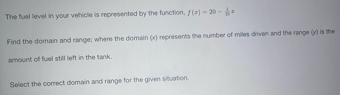 The fuel level in your vehicle is represented by the function, f(x)=20- 1/25 x
Find the domain and range; where the domain (x) represents the number of miles driven and the range (y) is the 
amount of fuel still left in the tank. 
Select the correct domain and range for the given situation.