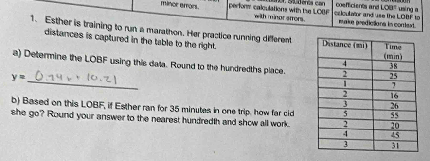 sculator. Students can coefficients and LOBF using a 
minor errors. perform calculations with the LOBF calculator and use the L (10) to 
with minor errors. make predictions in context. 
1. Esther is training to run a marathon. Her practice running different 
distances is captured in the table to the right. 
a) Determine the LOBF using this data. Round to the hundredths place.
y=
_ 
b) Based on this LOBF, if Esther ran for 35 minutes in one trip, how far did 
she go? Round your answer to the nearest hundredth and show all work.