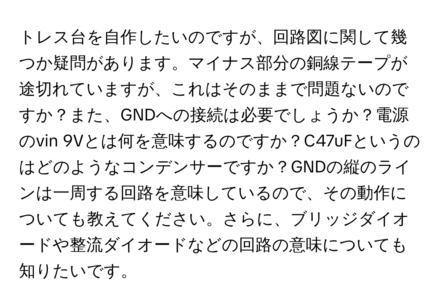 トレス台を自作したいのですが、回路図に関して幾つか疑問があります。マイナス部分の銅線テープが途切れていますが、これはそのままで問題ないのですか？また、GNDへの接続は必要でしょうか？電源のvin 9Vとは何を意味するのですか？C47uFというのはどのようなコンデンサーですか？GNDの縦のラインは一周する回路を意味しているので、その動作についても教えてください。さらに、ブリッジダイオードや整流ダイオードなどの回路の意味についても知りたいです。