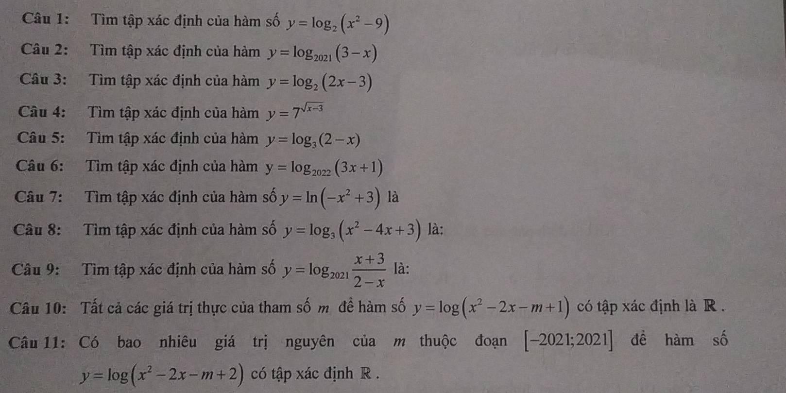 Tìm tập xác định của hàm số y=log _2(x^2-9)
Câu 2: Tìm tập xác định của hàm y=log _2021(3-x)
Câu 3: Tìm tập xác định của hàm y=log _2(2x-3)
Câu 4: Tìm tập xác định của hàm y=7^(sqrt(x-3))
Câu 5: Tìm tập xác định của hàm y=log _3(2-x)
Câu 6: Tìm tập xác định của hàm y=log _2022(3x+1)
Câu 7: Tìm tập xác định của hàm số y=ln (-x^2+3) là 
Câu 8: Tìm tập xác định của hàm số y=log _3(x^2-4x+3) là: 
Câu 9: Tìm tập xác định của hàm số y=log _2021 (x+3)/2-x  là: 
Câu 10: Tất cả các giá trị thực của tham số m để hàm số y=log (x^2-2x-m+1) có tập xác định là R . 
Câu 11: Có bao nhiêu giá trị nguyên của m thuộc đoạn [-2021;2021] đề hamshat o
y=log (x^2-2x-m+2) có tập xác định R.