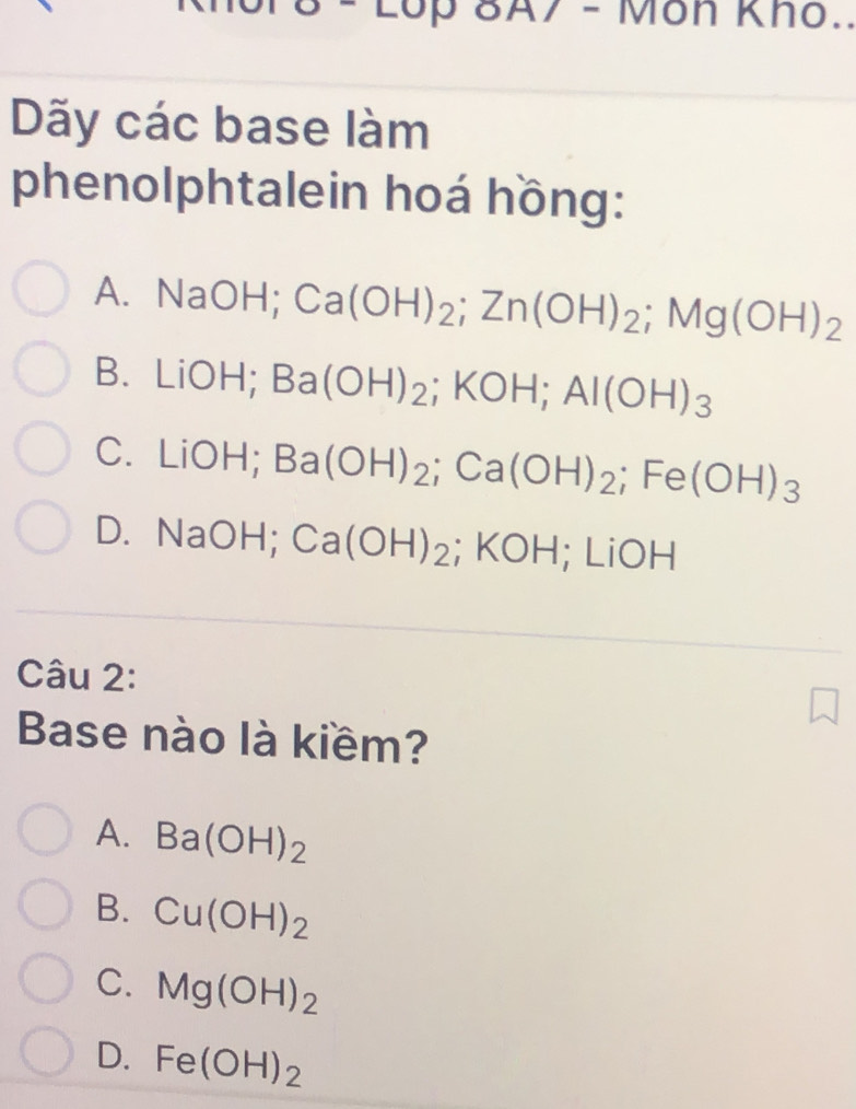 2op 8A7 - Môn Kho..
Dãy các base làm
phenolphtalein hoá hồng:
A. NaOH; Ca(OH)_2; Zn(OH)_2; Mg(OH)_2
B. LiOH; Ba(OH)_2; KOH; Al(OH)_3
C. LiOH; Ba(OH)_2; Ca(OH)_2; Fe(OH)_3
D. NaOH; Ca(OH)_2 ;KOH; LiOH
Câu 2:
Base nào là kiềm?
A. Ba(OH)_2
B. Cu(OH)_2
C. Mg(OH)_2
D. Fe(OH)_2