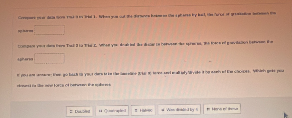 Compare your dats from Trail 0 to Trial 1. When you cut the distance between the spheres by half, the force of gravitation between the
spheres □
Compare your data from Trail 0 to Trial 2. When you doubled the distance between the spheres, the force of gravitation between the
spheres □
If you are unsure; then go back to your data take the baseline (trial 0) force and multiply/divide it by each of the choices. Which gets you
closest to the new force of between the spheres;; Doubled Quadrupled :: Halved # Was divided by 4 :: None of these