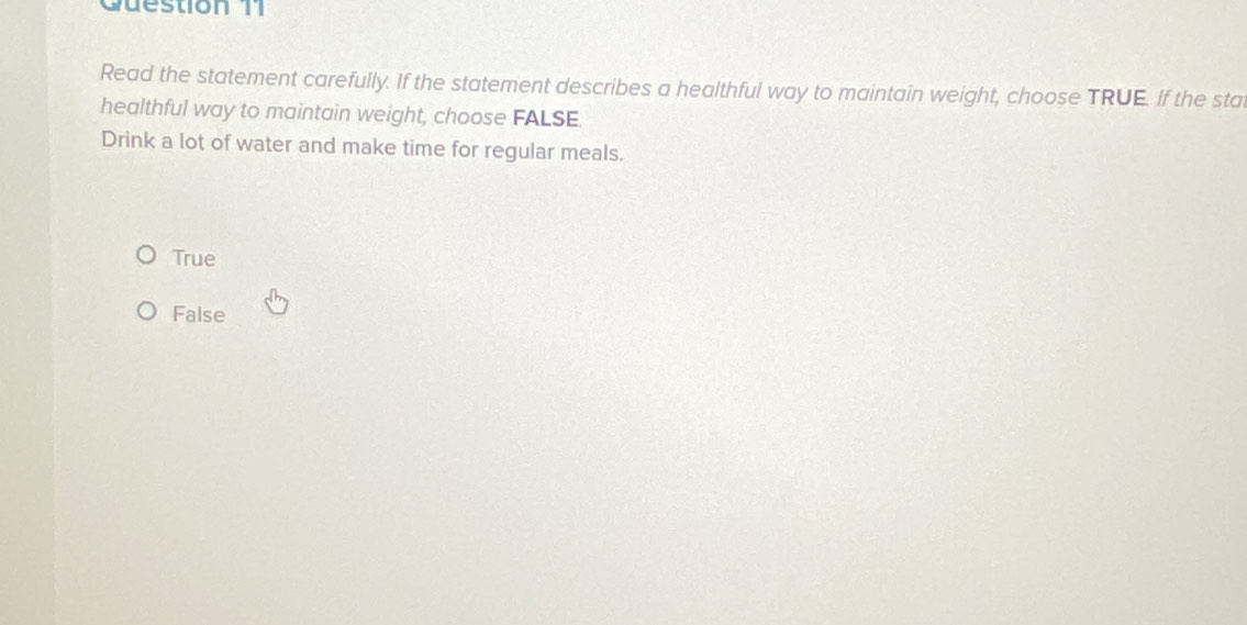 Guestion 11
Read the statement carefully. If the statement describes a healthful way to maintain weight, choose TRUE. If the stat
healthful way to maintain weight, choose FALSE.
Drink a lot of water and make time for regular meals.
True
False