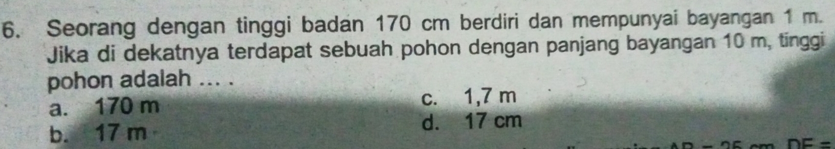 Seorang dengan tinggi badan 170 cm berdiri dan mempunyai bayangan 1 m
Jika di dekatnya terdapat sebuah pohon dengan panjang bayangan 10 m, tinggi
pohon adalah ... .
a. 170 m
c. 1,7 m
b. 17 m
d. 17 cm
DE=