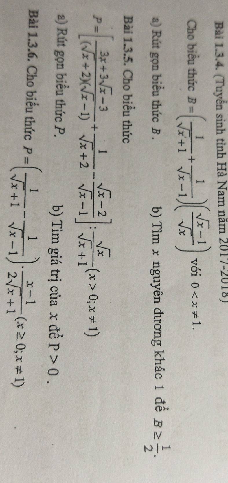 (Tuyển sinh tinh Hà Nam năm 2017-2018) 
Cho biểu thức B=( 1/sqrt(x)+1 + 1/sqrt(x)-1 )( (sqrt(x)-1)/sqrt(x) ) với 0 . 
a) Rút gọn biểu thức B . b) Tìm x nguyên dương khác 1 để B≥  1/2 . 
Bài 1.3.5. Cho biểu thức
P=[ (3x+3sqrt(x)-3)/(sqrt(x)+2)(sqrt(x)-1) + 1/sqrt(x)+2 - (sqrt(x)-2)/sqrt(x)-1 ]: sqrt(x)/sqrt(x)+1 (x>0;x!= 1)
a) Rút gọn biểu thức P. 
b) Tìm giá trị của x đề P>0. 
Bài 1.3.6. Cho biểu thức P=( 1/sqrt(x)+1 - 1/sqrt(x)-1 )·  (x-1)/2sqrt(x)+1 (x≥ 0;x!= 1)