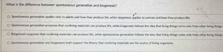 What is the difference between spontaneous generation and biogenesis?
Spontaneous generation applies only to plants and how they produce life, while biogenesis applies to animals and how they produce life.
Spontaneous generation proposes that nonliving materials can produce life, while biogenesis follows the idea that living things come only from other living things
Biogenesis supposes that nonliving materials can produce life, while spontaneous generation follows the idea that living things come only from other living things
Spontaneous generation and biogenesis both support the theory that nonliving materials are the source of living organisms.