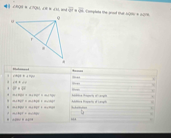 ∠ RQS ∠ TQU, ∠ R ∠ U , and overline QT overline QS Complete the proof that △ QSU≌ △ QIR. 
Stalement Reason 
1 ∠ HQB≌ ∠ TQU
Given 
a ∠ R≌ ∠ U Given
overline QT=overline QH
Oiven 
4 m∠ SQU=m∠ BQT+m∠ TQU Addtive Property of Length
m∠ BQT=m∠ RQB+m∠ SQT Aditive Property of Length 
6 m∠ BQU=m∠ BQF+m∠ RQB =ubstitution 、
m∠ RQF=m∠ BQU
“ AGBU≌ AQIH ABA 4