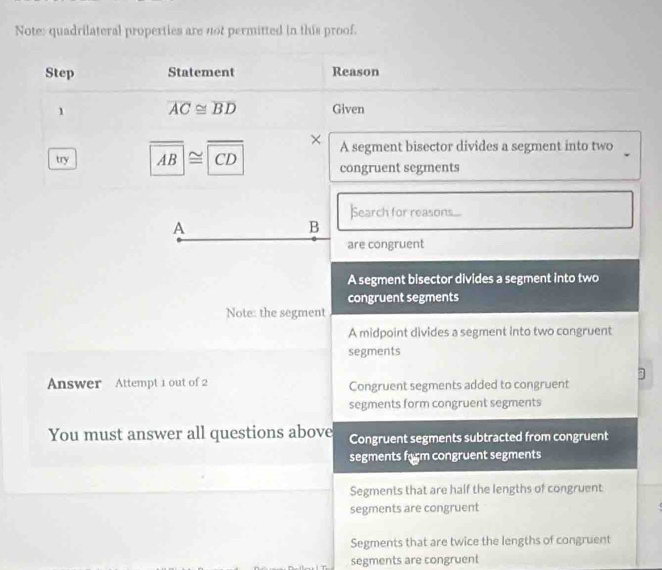 Note: quadrilateral properties are not permitted in this proof.
Step Statement Reason
1 overline AC≌ overline BD Given
try overline AB≌ overline CD ×
A segment bisector divides a segment into two
congruent segments
Search for reasons....
A
B
are congruent
A segment bisector divides a segment into two
congruent segments
Note: the segment
A midpoint divides a segment into two congruent
segments
Answer Attempt 1 out of 2 Congruent segments added to congruent
segments form congruent segments
You must answer all questions above Congruent segments subtracted from congruent
segments form congruent segments
Segments that are half the lengths of congruent
segments are congruent
Segments that are twice the lengths of congruent
segments are congruent