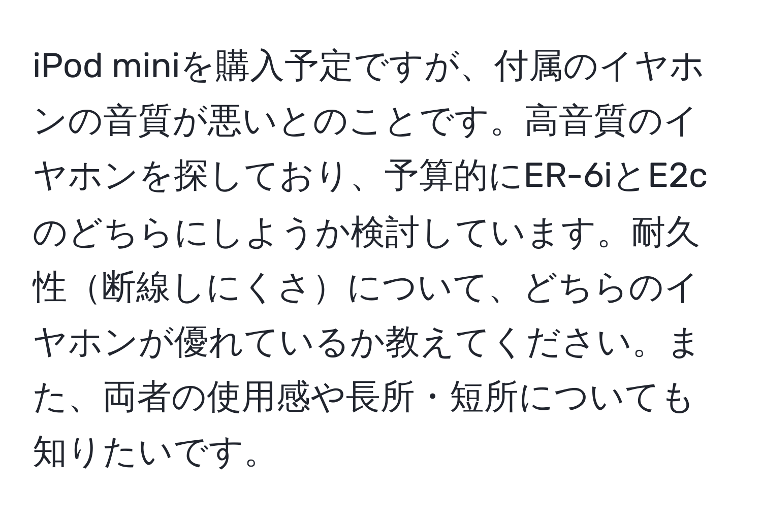 iPod miniを購入予定ですが、付属のイヤホンの音質が悪いとのことです。高音質のイヤホンを探しており、予算的にER-6iとE2cのどちらにしようか検討しています。耐久性断線しにくさについて、どちらのイヤホンが優れているか教えてください。また、両者の使用感や長所・短所についても知りたいです。