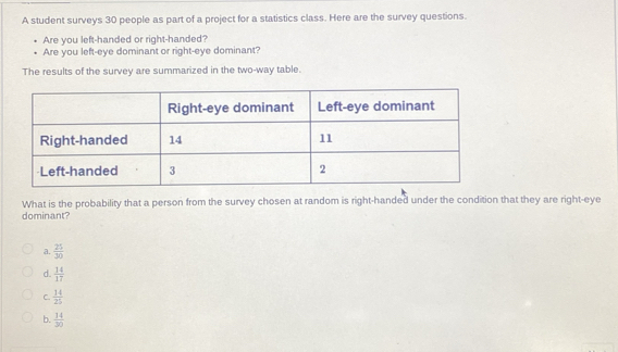 A student surveys 30 people as part of a project for a statistics class. Here are the survey questions.
Are you left-handed or right-handed?
Are you left-eye dominant or right-eye dominant?
The results of the survey are summarized in the two-way table.
What is the probability that a person from the survey chosen at random is right-handed under the condition that they are right-eye
dominant?
a.  25/30 
d.  14/17 
C.  14/25 
b.  14/30 